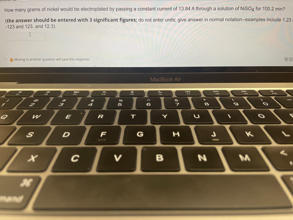 How many grams of nickel would be electroplated by passing a constant current of 13.84 A through a solution of NiSO4 for 100.2 min?
(the answer should be entered with 3 significant figures; do not enter units; give answer in normal notation--examples include 1.23
-123 and 123. and 12.3)
I
A Moving to another question will save this response.
MacBook Air
80
a
DII
@
&
2
W
S
X
#
3
E
D
C
$
4
R
F
%
5
V
FS
T
G
(0) >
6
FO
Y
B
7
I
F7
U
8
N
K
M
r