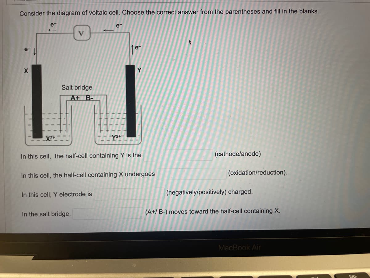 Consider the diagram of voltaic cell. Choose the correct answer from the parentheses and fill in the blanks.
e¯
e-
V
e™
е
X
(cathode/anode)
Y
Salt bridge
A+ B-
X²+
Y2+
In this cell, the half-cell containing Y is the
In this cell, the half-cell containing X undergoes
In this cell, Y electrode is
In the salt bridge,
(oxidation/reduction).
(negatively/positively) charged.
(A+/ B-) moves toward the half-cell containing X.
MacBook Air