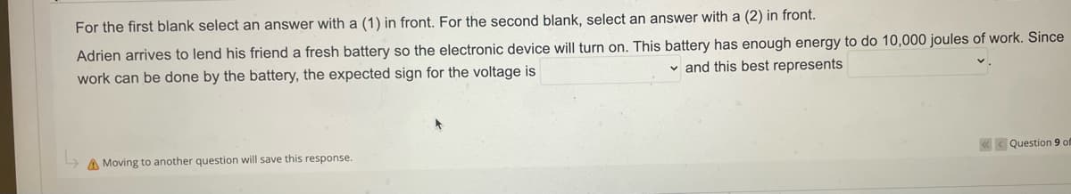 For the first blank select an answer with a (1) in front. For the second blank, select an answer with a (2) in front.
Adrien arrives to lend his friend a fresh battery so the electronic device will turn on. This battery has enough energy to do 10,000 joules of work. Since
and this best represents
work can be done by the battery, the expected sign for the voltage is
A Moving to another question will save this response.
Question 9 of