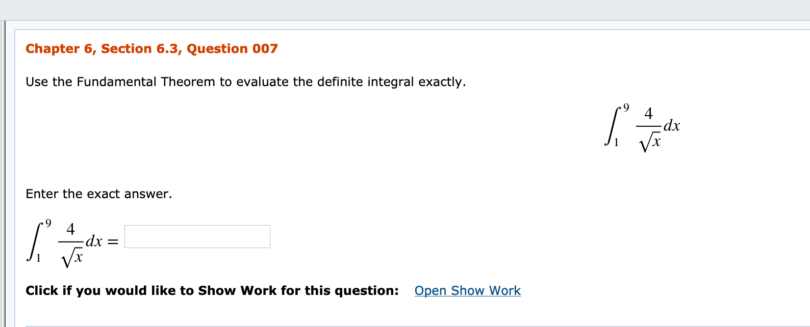 Chapter 6, Section 6.3, Question 007
Use the Fundamental Theorem to evaluate the definite integral exactly.
dx
Enter the exact answer.
4
-dx =
Open Show Work
Click if you would like to Show Work for this question:
