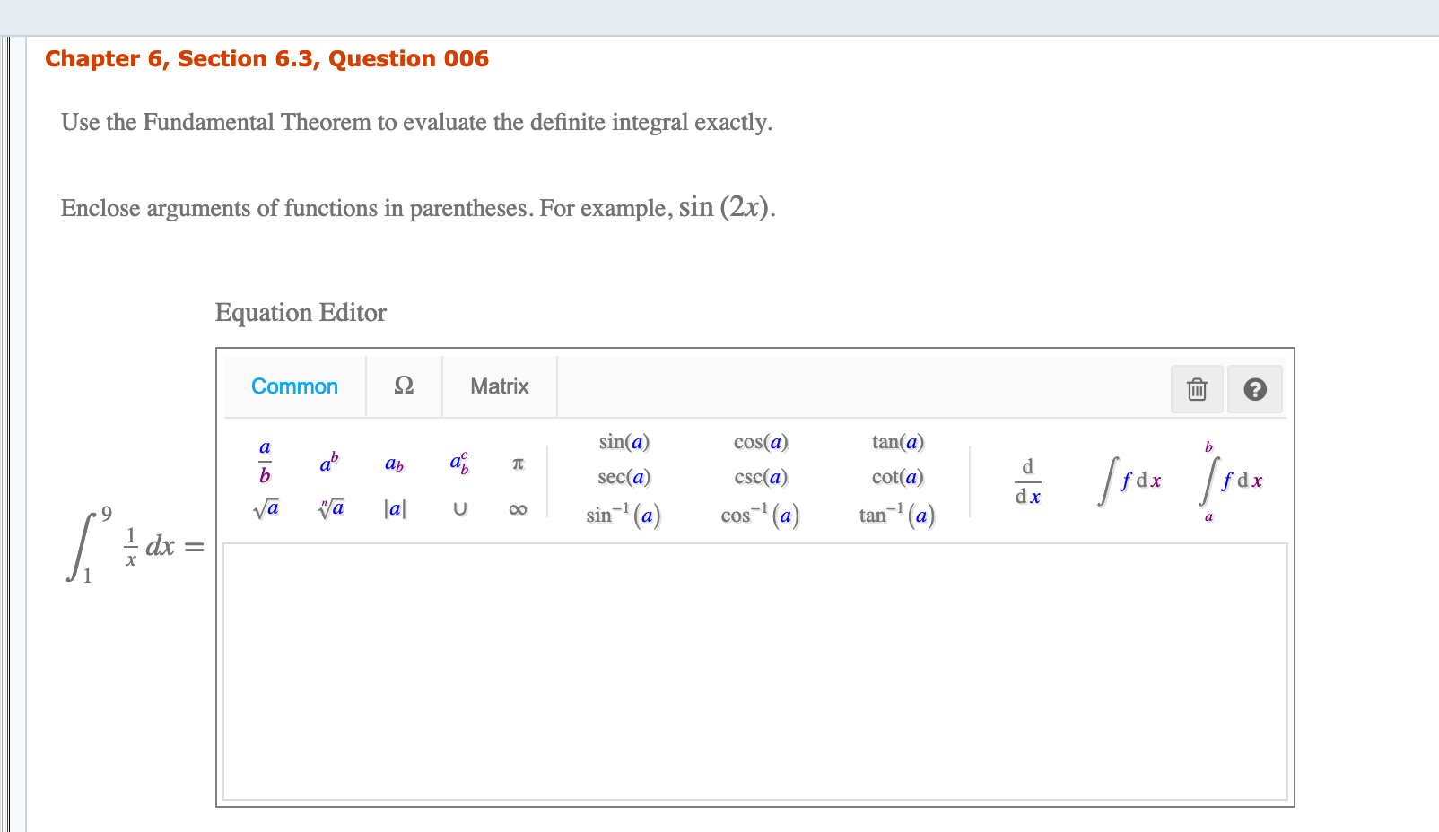 Chapter 6, Section 6.3, Question 006
Use the Fundamental Theorem to evaluate the definite integral exactly.
Enclose arguments of functions in parentheses. For example, sin (2x).
Equation Editor
Ω
Common
Matrix
sin(a)
cos(a)
tan(a)
qb
d.
ab
sec(a)
cot(a)
csc(a)
fdx
dx
la|
va
sin- (a)
cos (a)
tan- (a)
00
