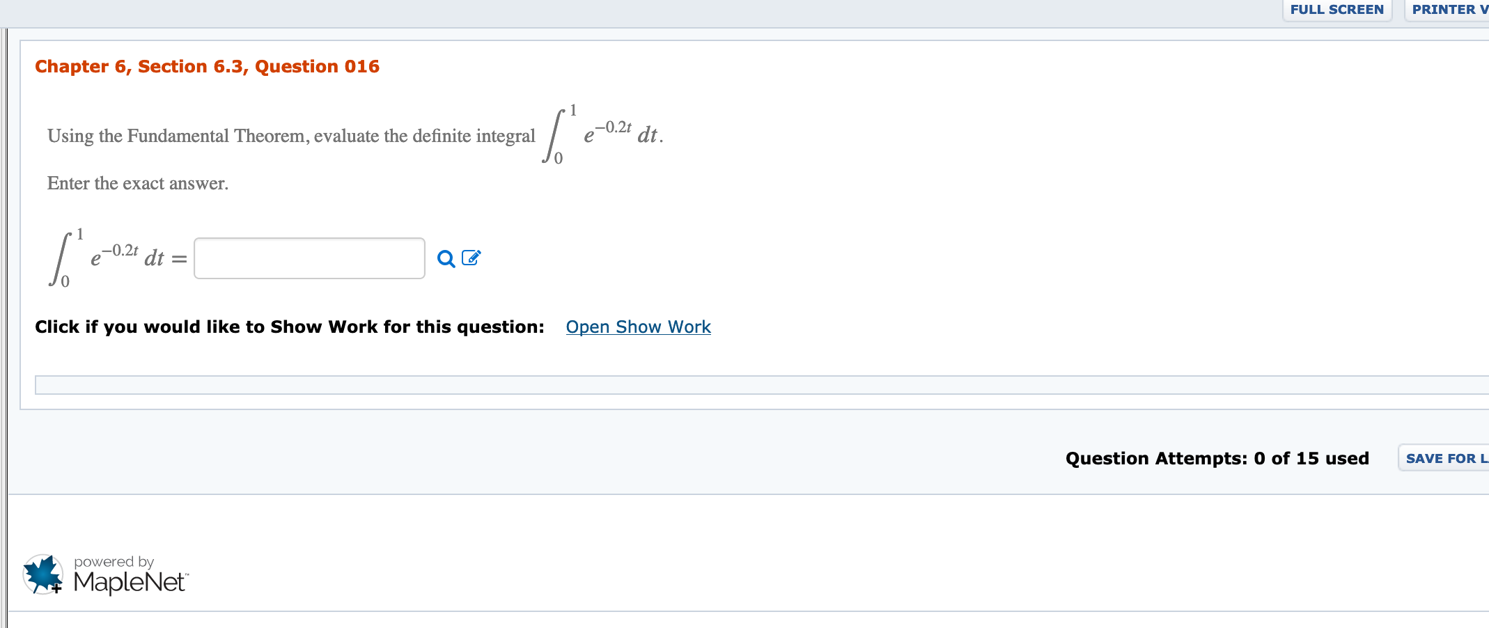 FULL SCREEN
PRINTER V
Chapter 6, Section 6.3, Question 016
–0.2t
dt.
Using the Fundamental Theorem, evaluate the definite integral
Enter the exact answer.
-0.2t
dt =
Open Show Work
Click if you would like to Show Work for this question:
Question Attempts: 0 of 15 used
SAVE FOR L
powered by
MapleNet
