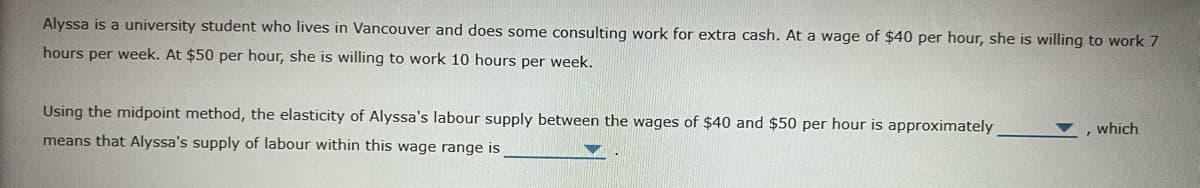 Alyssa is a university student who lives in Vancouver and does some consulting work for extra cash. At a wage of $40 per hour, she is willing to work 7
hours per week. At $50 per hour, she is willing to work 10 hours per week.
Using the midpoint method, the elasticity of Alyssa's labour supply between the wages of $40 and $50 per hour is approximately
which
means that Alyssa's supply of labour within this wage range is
