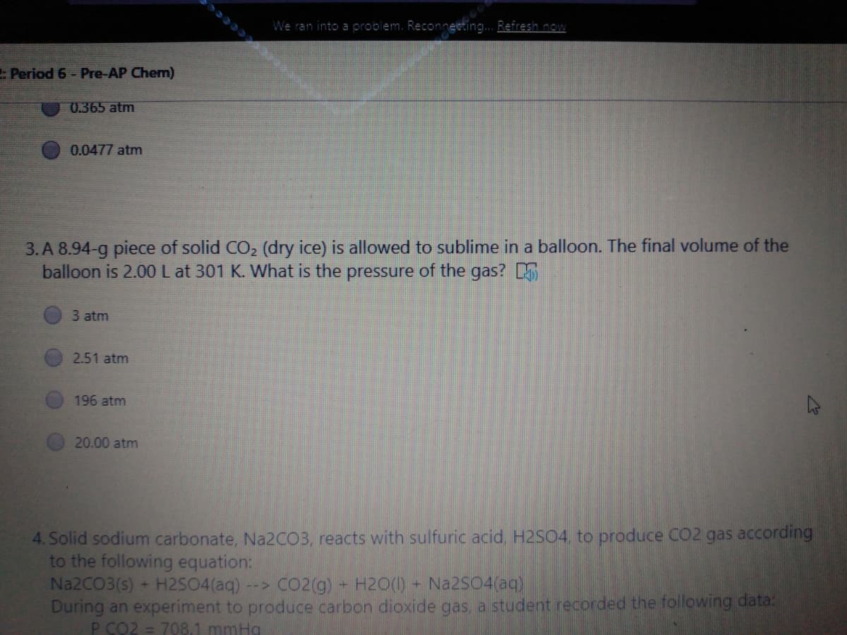 We ran into a problem. Reconneeting... Refresh now
Period 6 - Pre-AP Chem)
0.365 atm
0.0477 atm
3. A 8.94-g piece of solid CO2 (dry ice) is allowed to sublime in a balloon. The final volume of the
balloon is 2.00L at 301 K. What is the pressure of the gas?
3 atm
2.51 atm
196 atm
20.00 atm
4. Solid sodium carbonate, Na2CO3, reacts with sulfuric acid, H2SO4, to produce CO2 gas according
to the following equation:
Na2CO3(s) + H2S04(aq)
During an experiment to produce carbon dioxide gas, a student recorded the following data:
P CO2 = 708.1 mmHg
--> CO2(g) + H20(1) + Na2S04(aq)
