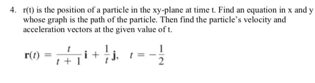 4. r(t) is the position of a particle in the xy-plane at time t. Find an equation in x and y
whose graph is the path of the particle. Then find the particle's velocity and
acceleration vectors at the given value of t.
t
i +
t + 1
j.
r(t)
