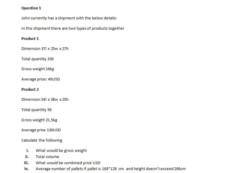 Question 1
John currently has a shipment with the below details:
In this shipment there are two types of products together
Product 1
Dimension 371 x 25w x 27h
Total quantity 330
Gross weight 16kg
Average price: 40USD
Product 2
Dimension 541 x 38w x 25h
Total quantity 90
Gross weight 21.5kg
Average price 130USD
Calculate the following
i. What would be gross weight
ii.
Total volume
iii.
What would be combined price USD
iv.
Average number of pallets if pallet is 100*120 cm and height doesn't exceed 200cm
