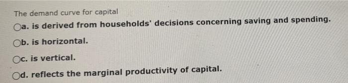 The demand curve for capital
Oa. is derived from households' decisions concerning saving and spending.
Ob. is horizontal.
Oc. is vertical.
Od. reflects the marginal productivity of capital.
