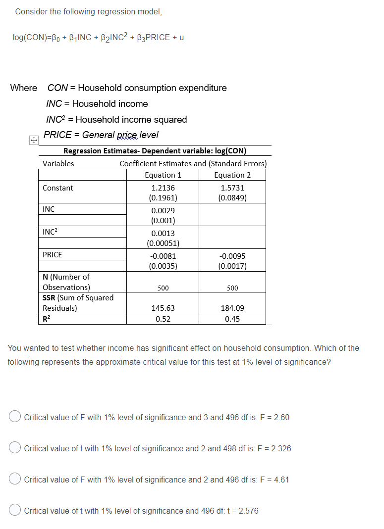 Consider the following regression model,
log(CON)=Bo + B,INC + B2INC2 + B3PRICE + u
Where CON = Household consumption expenditure
INC = Household income
INC? = Household income squared
PRICE = General price level
Regression Estimates- Dependent variable: log(CON)
Variables
Coefficient Estimates and (Standard Errors)
Equation 1
Equation 2
1.2136
(0.1961)
Constant
1.5731
(0.0849)
INC
0.0029
(0.001)
INC?
0.0013
(0.00051)
PRICE
-0.0081
-0.0095
(0.0035)
(0.0017)
N (Number of
Observations)
SSR (Sum of Squared
Residuals)
R2
500
500
145.63
184.09
0.52
0.45
You wanted to test whether income has significant effect on household consumption. Which of the
following represents the approximate critical value for this test at 1% level of significance?
Critical value of F with 1% level of significance and 3 and 496 df is: F = 2.60
Critical value of t with 1% level of significance and 2 and 498 df is: F = 2.326
Critical value of F with 1% level of significance and 2 and 496 df is: F = 4.61
Critical value of t with 1% level of significance and 496 df: t = 2.576
