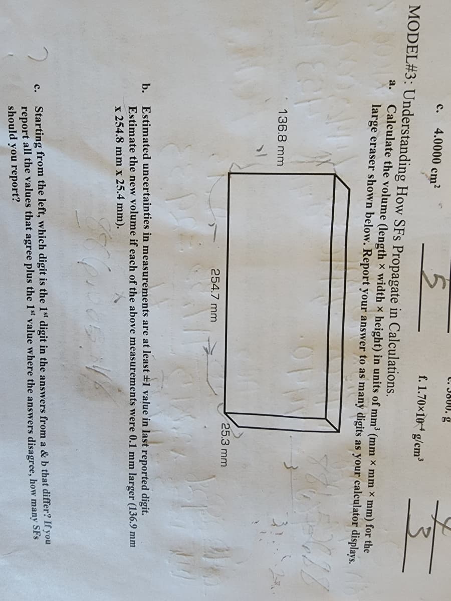 5
MODEL#3: Understanding How SFs Propagate in Calculations.
C. 4.0000 cm²
136.8 mm
C. 3800. g
f. 1.70×104 g/cm³
a. Calculate the volume (length x width x height) in units of mm³ (mm × mm x mm) for the
large eraser shown below. Report your answer to as many digits as your calculator displays.
254.7 mm
fufc
25.3 mm
Jef
b. Estimated uncertainties in measurements are at least ±1 value in last reported digit.
Estimate the new volume if each of the above measurements were 0.1 mm larger (136.9 mm
x 254.8 mm x 25.4 mm).
2
c. Starting from the left, which digit is the 1st digit in the answers from a & b that differ? If you
report all the values that agree plus the 1st value where the answers disagree, how many SFs
should you report?