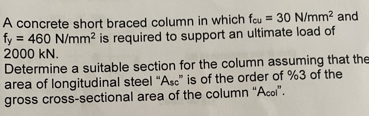 A concrete short braced column in which fcu = 30 N/mm² and
fy = 460 N/mm² is required to support an ultimate load of
2000 KN.
Determine a suitable section for the column assuming that the
area of longitudinal steel "Asc" is of the order of %3 of the
gross cross-sectional area of the column "Acol".