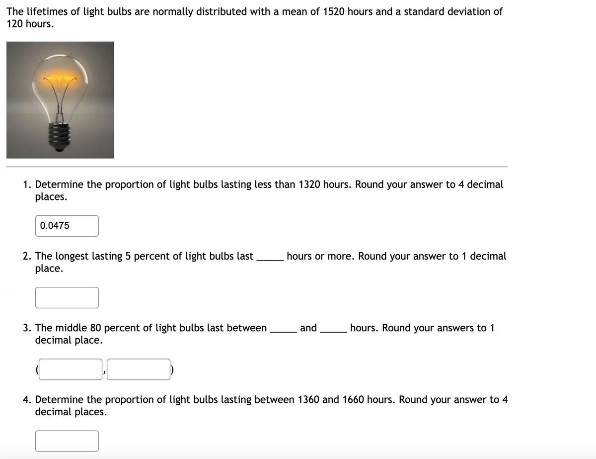 The lifetimes of light bulbs are normally distributed with a mean of 1520 hours and a standard deviation of
120 hours.
1. Determine the proportion of light bulbs lasting less than 1320 hours. Round your answer to 4 decimal
places.
0.0475
2. The longest lasting 5 percent of light bulbs last
place.
hours or more. Round your answer to 1 decimal
hours. Round your answers to 1
3. The middle 80 percent of light bulbs last between
decimal place.
and
4. Determine the proportion of light bulbs lasting between 1360 and 1660 hours. Round your answer to 4
decimal places.
