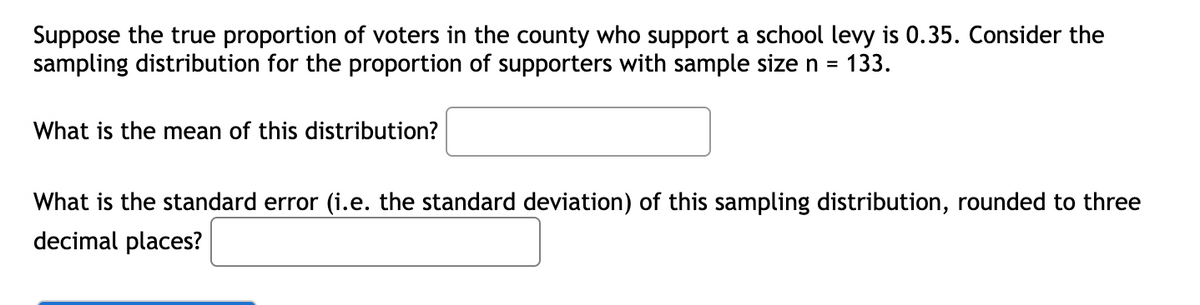 Suppose the true proportion of voters in the county who support a school levy is 0.35. Consider the
sampling distribution for the proportion of supporters with sample size n =
133.
What is the mean of this distribution?
What is the standard error (i.e. the standard deviation) of this sampling distribution, rounded to three
decimal places?
