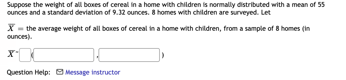 Suppose the weight of all boxes of cereal in a home with children is normally distributed with a mean of 55
ounces and a standard deviation of 9.32 ounces. 8 homes with children are surveyed. Let
= the average weight of all boxes of cereal in a home with children, from a sample of 8 homes (in
ounces).
Question Help: O Message instructor
