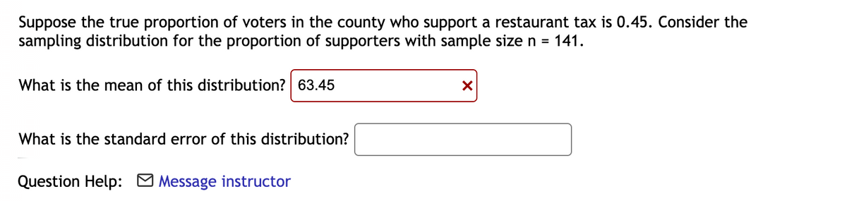 Suppose the true proportion of voters in the county who support a restaurant tax is 0.45. Consider the
sampling distribution for the proportion of supporters with sample size n =
141.
What is the mean of this distribution? 63.45
What is the standard error of this distribution?
Question Help: O Message instructor
