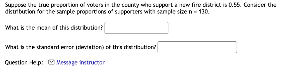 Suppose the true proportion of voters in the county who support a new fire district is 0.55. Consider the
distribution for the sample proportions of supporters with sample size n =
130.
What is the mean of this distribution?
What is the standard error (deviation) of this distribution?
Question Help: O Message instructor
