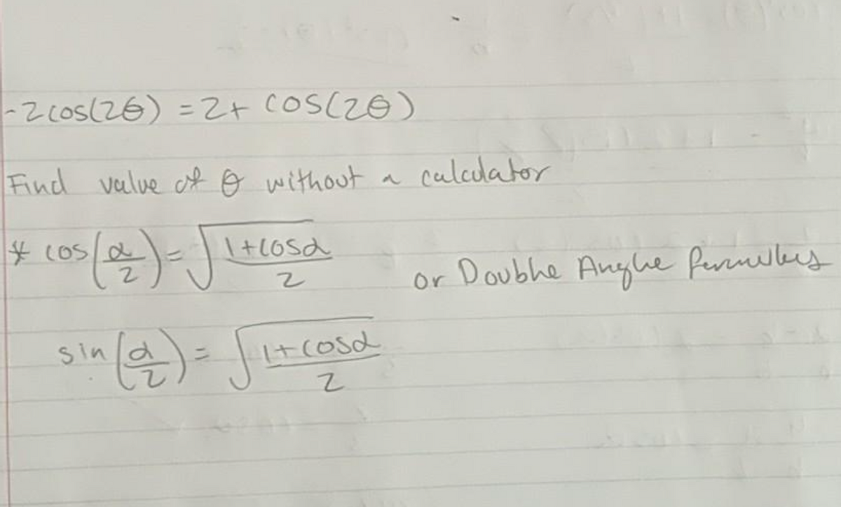 **Finding the Value of θ Without a Calculator**

To solve the following trigonometric equation:

\[ -2\cos(2θ) = 2 + \cos(2θ) \]

You can use trigonometric identities and simplification.

### Provided Equations and Identities:

1. Double Angle Formulas:
   \[ \cos\left(\frac{\alpha}{2}\right) = \sqrt{\frac{1 + \cos{\alpha}}{2}} \]
   \[ \sin\left(\frac{\alpha}{2}\right) = \sqrt{\frac{1 - \cos{\alpha}}{2}} \]

### Steps to Solve:

1. Simplify the given equation:
   \[ -2\cos(2θ) = 2 + \cos(2θ) \]

2. Move all terms to one side to combine like terms:
   \[ -2\cos(2θ) - \cos(2θ) = 2 \]
   \[ -3\cos(2θ) = 2 \]

3. Solve for \(\cos(2θ)\):
   \[ \cos(2θ) = -\frac{2}{3} \]

4. Find \(θ\) without using a calculator, utilize the related trigonometric identities. 

Refer to trigonometric tables or derived values from known angles as part of the solution. These identities simplify the process of solving for \(θ\) based on the values you know or have encountered in trigonometric proofs.

The equation above can be further worked out to find approximate or exact values of \(θ\) under different conditions, examining the unit circle, quadrants, and symmetrical properties of trigonometric functions.