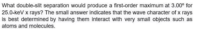 What double-slit separation would produce a first-order maximum at 3.00° for
25.0-keV x rays? The small answer indicates that the wave character of x rays
is best determined by having them interact with very small objects such as
atoms and molecules.
