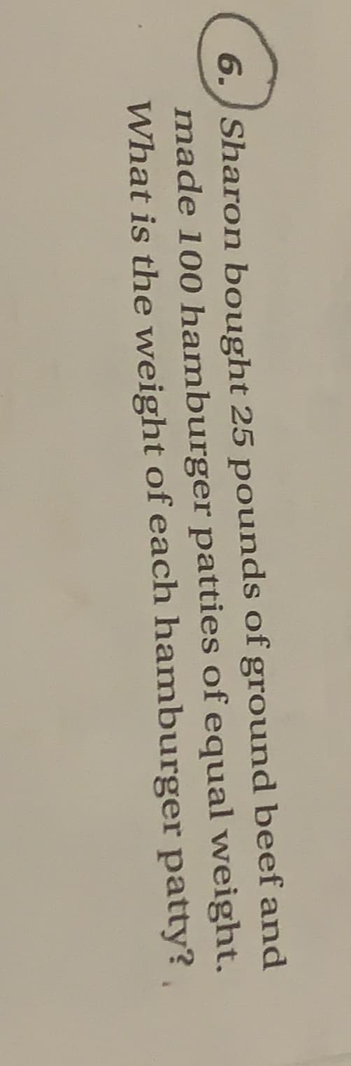 6. Sharon bought 25 pounds of ground beef and
made 100 hamburger patties of equal weight.
What is the weight of each hamburger patty?,
