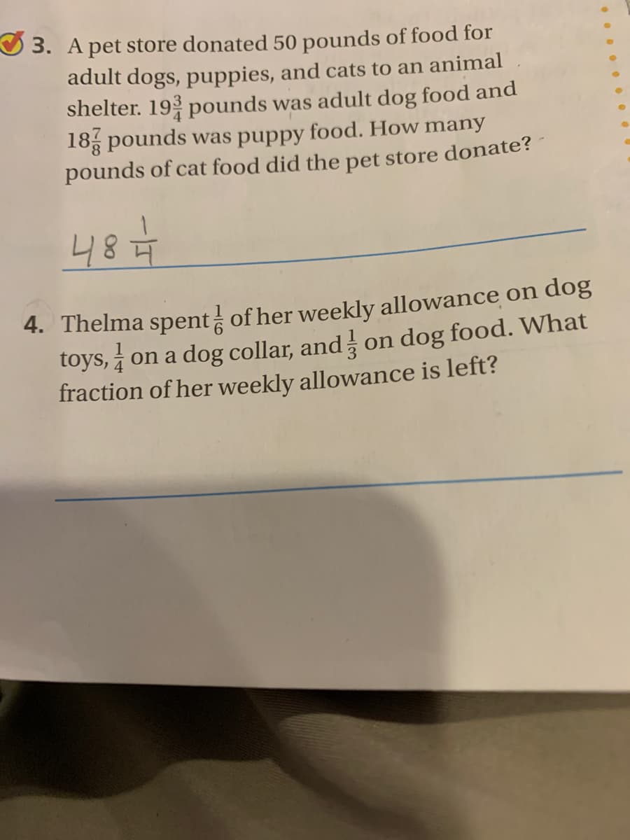 O 3. A pet store donated 50 pounds of food for
adult dogs, puppies, and cats to an animal
shelter. 19 pounds was adult dog food and
18 pounds was puppy food. How many
pounds of cat food did the pet store donate?
48€
4. Thelma spent of her weekly allowance on dog
toys, i on a dog collar, and on dog food. VWhat
fraction of her weekly allowance is left?
