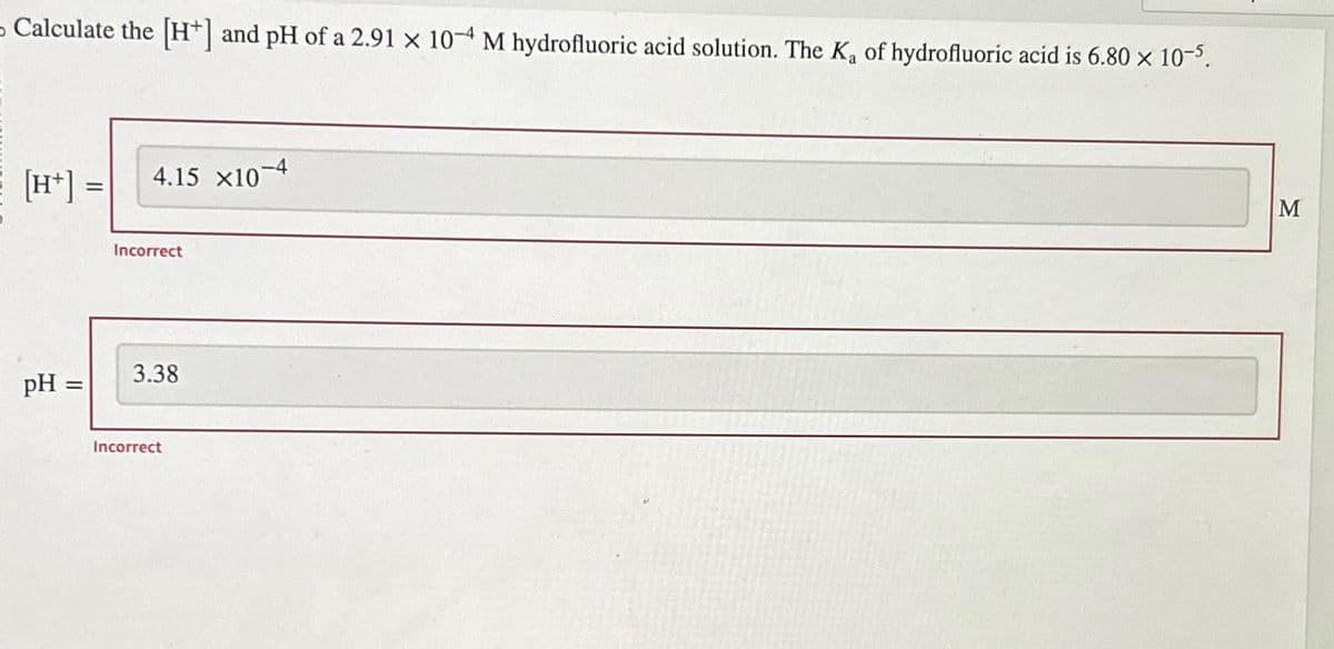 Calculate the [H] and pH of a 2.91 x 10-4 M hydrofluoric acid solution. The K₂ of hydrofluoric acid is 6.80 × 10–5.
[H+] =
pH =
=
4.15 X10-4
Incorrect
3.38
Incorrect
M