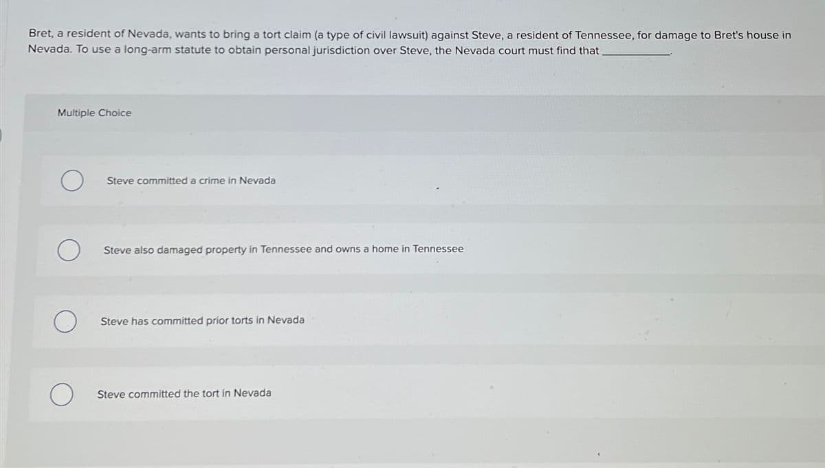 Bret, a resident of Nevada, wants to bring a tort claim (a type of civil lawsuit) against Steve, a resident of Tennessee, for damage to Bret's house in
Nevada. To use a long-arm statute to obtain personal jurisdiction over Steve, the Nevada court must find that
Multiple Choice
Steve committed a crime in Nevada
Steve also damaged property in Tennessee and owns a home in Tennessee
Steve has committed prior torts in Nevada
Steve committed the tort in Nevada