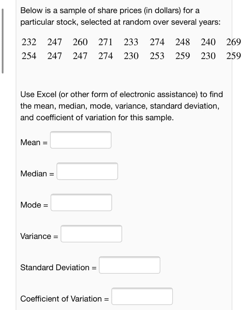 Below is a sample of share prices (in dollars) for a
particular stock, selected at random over several years:
232
247
260
271
233
274
248
240
269
254
247
247 274
230
253
259
230 259
Use Excel (or other form of electronic assistance) to find
the mean, median, mode, variance, standard deviation,
and coefficient of variation for this sample.
Mean =
%3D
Median =
Mode =
Variance =
Standard Deviation :
%3D
Coefficient of Variation =
