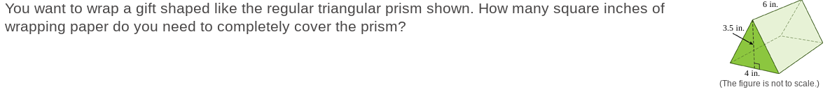 You want to wrap a gift shaped like the regular triangular prism shown. How many square inches of
wrapping paper do you need to completely cover the prism?
3.5 in.
6 in.
4 in.
(The figure is not to scale.)