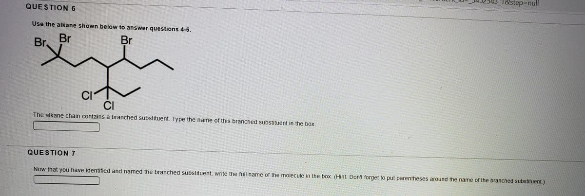 3_1&step3Dnull
QUESTION 6
Use the alkane shown below to answer questions 4-5.
Br
Br.
Br
CI
CI
The alkane chain contains a branched substituent. Type the name of this branched substituent in the box.
QUESTION 7
Now that you have identified and named the branched substituent, write the full name of the molecule in the box. (Hint: Don't forget to put parentheses around the name of the branched substituent.)
