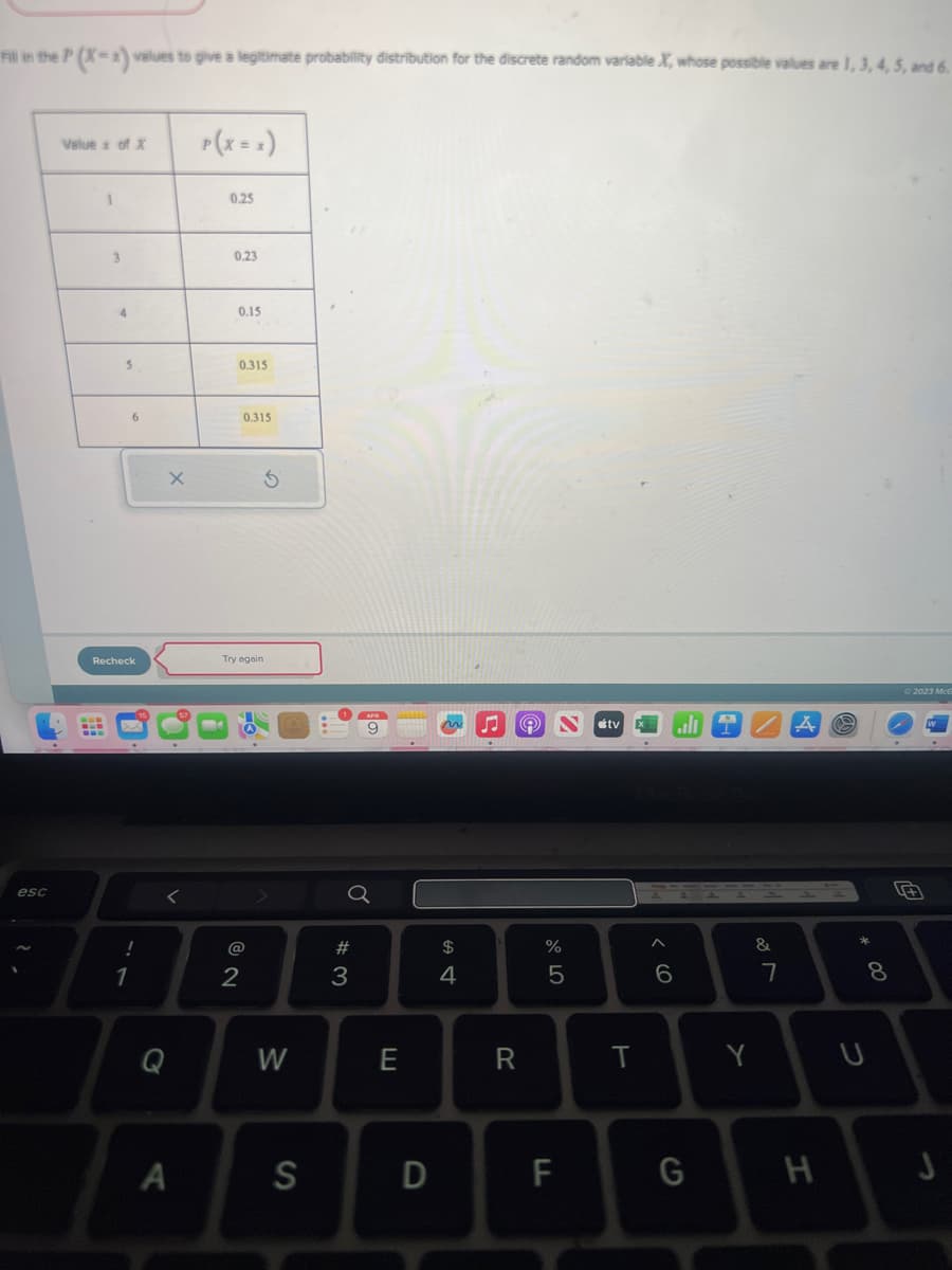 Fill in the P(X-x) values to give a legitimate probability distribution for the discrete random variable X, whose possible values are 1, 3, 4, 5, and 6.
esc
Value x of X
1
3
4
5
6
Recheck
1
X
<
A
0.25
0.23
0.15
0.315
0.315
5
Try again
2
W
S
#3
9
E
D
$
4
R
%
5
F
tv
T
6
G
Y
&
7
H
8
U
© 2023 McG
