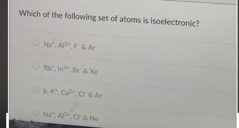 Which of the following set of atoms is isoelectronic?
Na*, Al3+, F & Ar
Rb*, In3+, Br & Xe
O b. K*, Ca2+, CI & Ar
Na*, Al3+, Cl & Ne
