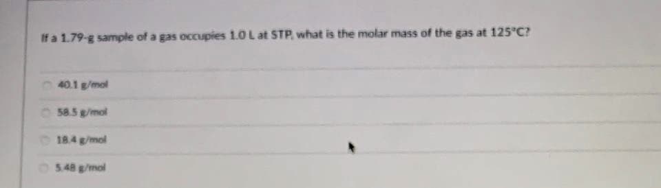 If a 1.79-g sample of a gas occupies 1.0 L at STP, what is the molar mass of the gas at 125 C?
40.1 g/mol
O 58.5 g/mol
O 18.4 g/mol
O5.48 g/mol
