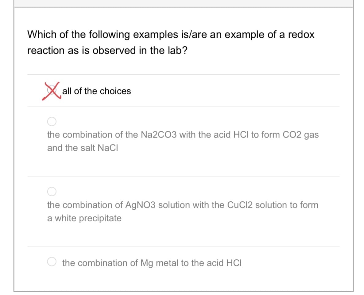 Which of the following examples is/are an example of a redox
reaction as is observed in the lab?
X all of the choices
the combination of the Na2CO3 with the acid HCI to form CO2 gas
and the salt NaCI
the combination of AGNO3 solution with the CuCl2 solution to form
a white precipitate
the combination of Mg metal to the acid HCI
