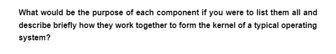 What would be the purpose of each component if you were to list them all and
describe briefly how they work together to form the kernel of a typical operating
system?