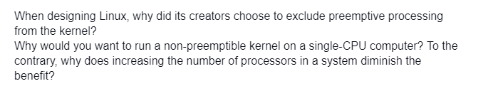 When designing Linux, why did its creators choose to exclude preemptive processing
from the kernel?
Why would you want to run a non-preemptible kernel on a single-CPU computer? To the
contrary, why does increasing the number of processors in a system diminish the
benefit?