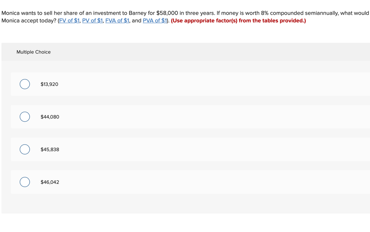 Monica wants to sell her share of an investment to Barney for $58,000 in three years. If money is worth 8% compounded semiannually, what would
Monica accept today? (FV of $1, PV of $1, FVA of $1, and PVA of $1). (Use appropriate factor(s) from the tables provided.)
Multiple Choice
$13,920
O $44,080
$45,838
O $46,042
