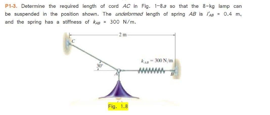 P1-3. Determine the required length of cord AC in Fig. 1-8a so that the 8-kg lamp can
be suspended in the position shown. The undeformed length of spring AB is l'AB = 0.4 m,
and the spring has a stiffness of kAB = 300 N/m.
2 m
kAR = 300 N/m
30
Fig. 1.8
