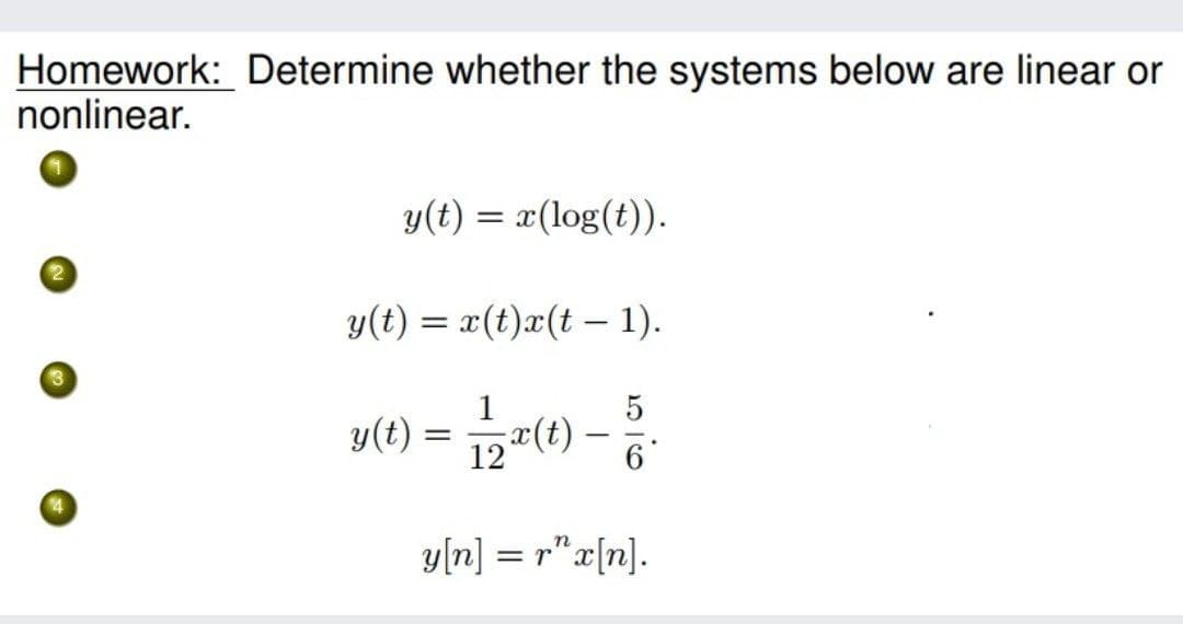 Homework: Determine whether the systems below are linear or
nonlinear.
y(t) = x(log(t)).
y(t) = x(t)x(t – 1).
(4)x-
y(t) = 12피(t
= =() -
y[n] = r"x[n].
