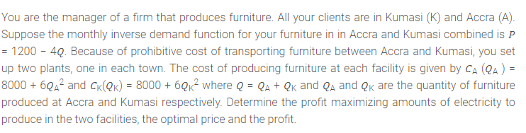 You are the manager of a firm that produces furniture. All your clients are in Kumasi (K) and Accra (A).
Suppose the monthly inverse demand function for your furniture in in Accra and Kumasi combined is P
= 1200 - 4Q. Because of prohibitive cost of transporting furniture between Accra and Kumasi, you set
up two plants, one in each town. The cost of producing furniture at each facility is given by CA (QA ) =
8000 + 6QA² and Ck(@k) = 8000 + 6Qk² where Q = Qa + Qk and Qa and Qk are the quantity of furniture
produced at Accra and Kumasi respectively. Determine the profit maximizing amounts of electricity to
produce in the two facilities, the optimal price and the profit.
