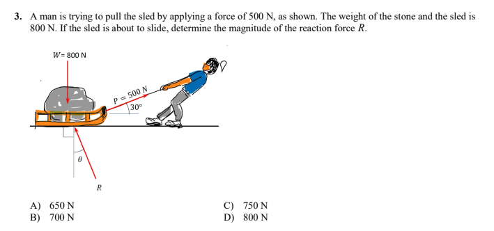 3. A man is trying to pull the sled by applying a force of 500 N, as shown. The weight of the stone and the sled is
800 N. If the sled is about to slide, determine the magnitude of the reaction force R.
W= 800 N
P = 500 N
30°
C) 750 N
D) 800 N
A) 650 N
B) 700 N
8
R