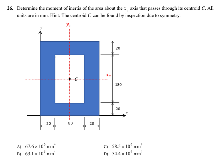 26. Determine the moment of inertia of the area about the x axis that passes through its centroid C. All
units are in mm. Hint: The centroid C can be found by inspection due to symmetry.
Yc
20
20
A) 67.6 x 10
mm*
4
B) 63.1 x 10 mm*
-C
80
20
xc
C)
D)
180
20
58.5 x 10 mm
4
54.4 x 10 mm