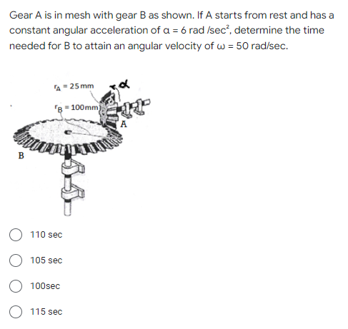 Gear A is in mesh with gear B as shown. If A starts from rest and has a
constant angular acceleration of a = 6 rad /sec², determine the time
needed for B to attain an angular velocity of w = 50 rad/sec.
A = 25mm
B=100mm)
B
110 sec
105 sec
100sec
115 sec