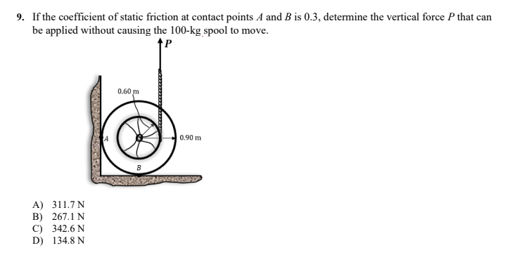 9. If the coefficient of static friction at contact points A and B is 0.3, determine the vertical force P that can
be applied without causing the 100-kg spool to move.
0.60 m
0.90 m
A) 311.7 N
B)
267.1 N
C) 342.6 N
D) 134.8 N
B