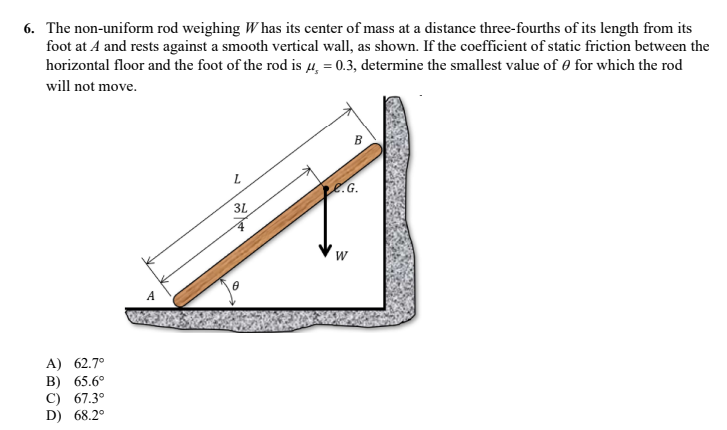 6. The non-uniform rod weighing W has its center of mass at a distance three-fourths of its length from its
foot at A and rests against a smooth vertical wall, as shown. If the coefficient of static friction between the
horizontal floor and the foot of the rod is μ = 0.3, determine the smallest value of for which the rod
will not move.
L
3L
A) 62.7°
B) 65.6°
C) 67.3°
D) 68.2°
A
B
e.G.
W