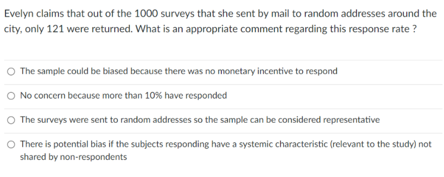 Evelyn claims that out of the 1000 surveys that she sent by mail to random addresses around the
city, only 121 were returned. What is an appropriate comment regarding this response rate ?
O The sample could be biased because there was no monetary incentive to respond
O No concern because more than 10% have responded
O The surveys were sent to random addresses so the sample can be considered representative
There is potential bias if the subjects responding have a systemic characteristic (relevant to the study) not
shared by non-respondents
