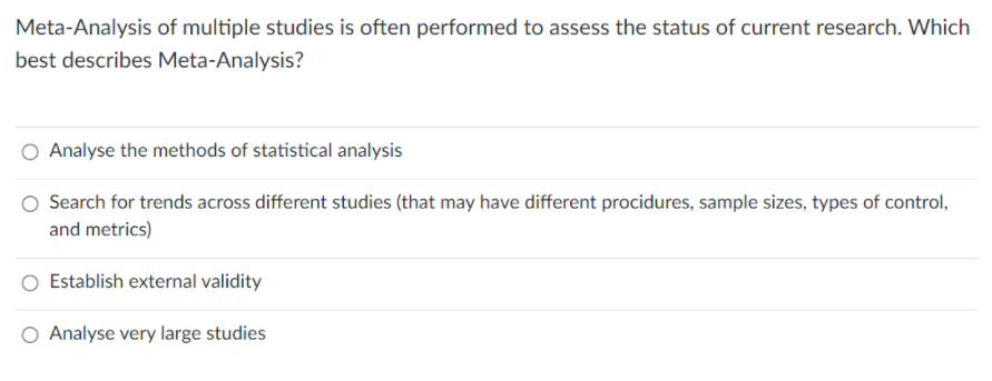 Meta-Analysis of multiple studies is often performed to assess the status of current research. Which
best describes Meta-Analysis?
Analyse the methods of statistical analysis
Search for trends across different studies (that may have different procidures, sample sizes, types of control,
and metrics)
Establish external validity
O Analyse very large studies
