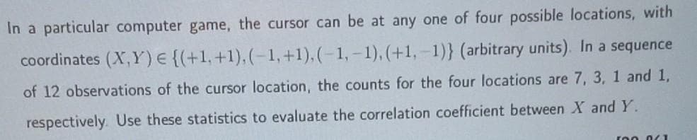 In a particular computer game, the cursor can be at any one of four possible locations, with
coordinates (X,Y)E{(+1,+1),(-1,+1), (-1, – 1), (+1,-1)} (arbitrary units). In a sequence
of 12 observations of the cursor location, the counts for the four locations are 7, 3, 1 and 1,
respectively. Use these statistics to evaluate the correlation coefficient between X and Y.
