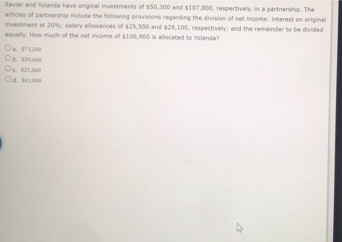 Xavier and Yolanda have original investments of $50,300 and $107,800, respectively, in a partnership. The
articles of partnership include the following provisions regarding the division of net income: interest on original
investment at 20%; salary allowances of $25,500 and $29,100, respectively; and the remainder to be divided
equally. How much of the net income of $106,900 is allocated to Yolanda?
Oa. $73.200
Ob. s50,660
Oc. s21.560
Od. S61.000
