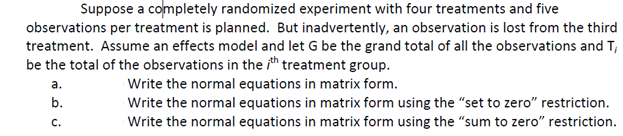 Suppose a completely randomized experiment with four treatments and five
observations per treatment is planned. But inadvertently, an observation is lost from the third
treatment. Assume an effects model and let G be the grand total of all the observations and T;
be the total of the observations in the ith treatment group.
Write the normal equations in matrix form.
Write the normal equations in matrix form using the "set to zero" restriction.
Write the normal equations in matrix form using the "sum to zero" restriction.
а.
b.
с.
