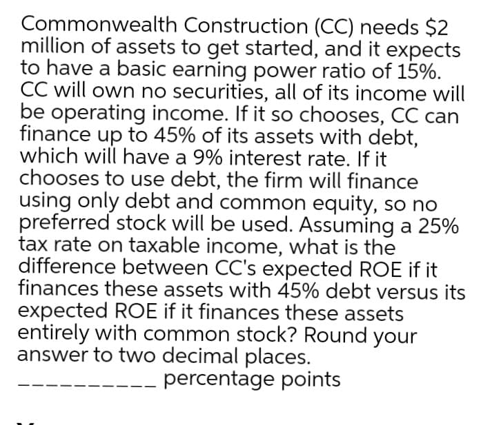 Commonwealth Construction (CC) needs $2
million of assets to get started, and it expects
to have a basic earning power ratio of 15%.
CC will own no securities, all of its income will
be operating income. If it so chooses, CC can
finance up to 45% of its assets with debt,
which will have a 9% interest rate. If it
chooses to use debt, the firm will finance
using only debt and common equity, so no
preferred stock will be used. Assuming a 25%
tax rate on taxable income, what is the
difference between CC's expected ROE if it
finances these assets with 45% debt versus its
expected ROE if it finances these assets
entirely with common stock? Round your
answer to two decimal places.
percentage points
