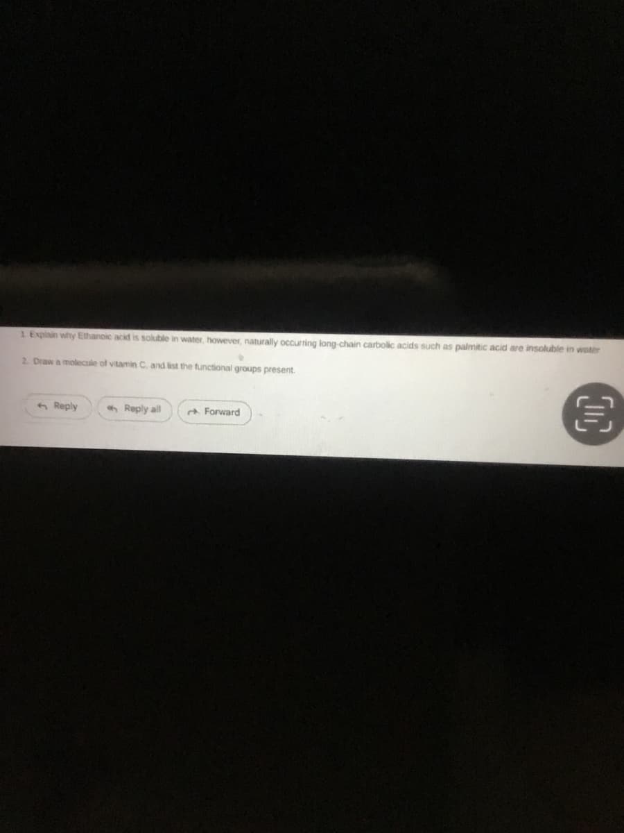 1 Explain why Ethanoic acid is soluble in water, however, naturally occurring long-chain carbolic acids such as palmitic acid are insoluble in water
•
2. Draw a molecule of vitamin C, and list the functional groups present.
Reply
Reply all
Forward
€
OC